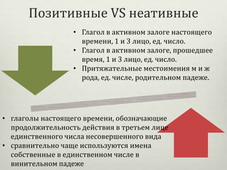 Позитивные VS неативные
• Глагол в активном залоге настоящего
времени, 1 и 3 лицо, ед. число.
• Глагол в активном залоге, прошедшее
время, 1 и 3 лицо, ед. число.
• Притяжательные местоимения м и ж
рода, ед. числе, родительном падеже.

• глаголы настоящего времени, обозначающие
продолжительность действия в третьем лице
единственного числа несовершенного вида
• сравнительно чаще используются имена
собственные в единственном числе в
винительном падеже

 