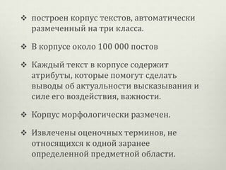  построен корпус текстов, автоматически

размеченный на три класса.
 В корпусе около 100 000 постов
 Каждый текст в корпусе содержит

атрибуты, которые помогут сделать
выводы об актуальности высказывания и
силе его воздействия, важности.
 Корпус морфологически размечен.
 Извлечены оценочных терминов, не

относящихся к одной заранее
определенной предметной области.

 
