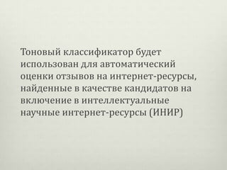 Тоновый классификатор будет
использован для автоматический
оценки отзывов на интернет-ресурсы,
найденные в качестве кандидатов на
включение в интеллектуальные
научные интернет-ресурсы (ИНИР)

 