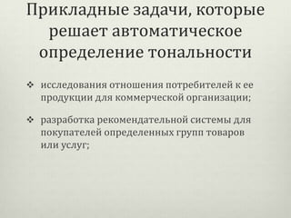 Прикладные задачи, которые
решает автоматическое
определение тональности
 исследования отношения потребителей к ее

продукции для коммерческой организации;
 разработка рекомендательной системы для

покупателей определенных групп товаров
или услуг;

 