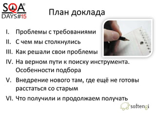 План доклада
I. Проблемы с требованиями
II. С чем мы столкнулись
III. Как решали свои проблемы
IV. На верном пути к поиску инструмента.
Особенности подбора
V. Внедрение нового там, где ещё не готовы
расстаться со старым
VI. Что получили и продолжаем получать
 
