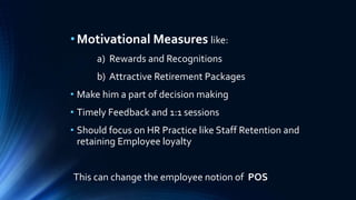 • Motivational Measures like: 
a) Rewards and Recognitions 
b) Attractive Retirement Packages 
• Make him a part of decision making 
• Timely Feedback and 1:1 sessions 
• Should focus on HR Practice like Staff Retention and 
retaining Employee loyalty 
This can change the employee notion of POS 
 