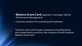 • Balance Score Card Approach: A strategic Tool for 
Performance Management. 
• Common yardstick for evaluating all employees 
To bench mark with the peer companies on performance 
and compensation practices, the company should introduce 
Balance Score Card. 
 