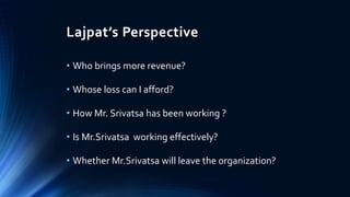 Lajpat’s Perspective 
• Who brings more revenue? 
• Whose loss can I afford? 
• How Mr. Srivatsa has been working ? 
• Is Mr.Srivatsa working effectively? 
• Whether Mr.Srivatsa will leave the organization? 
 