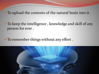  To upload the contents of the natural brain into it .
 To keep the intelligence , knowledge and skill of any
person for ever .
 To remember things without any effort .
 