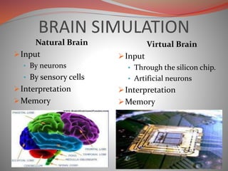 BRAIN SIMULATION
Natural Brain
Input
• By neurons
• By sensory cells
Interpretation
Memory
Virtual Brain
Input
• Through the silicon chip.
• Artificial neurons
Interpretation
Memory
 