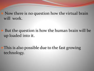  Now there is no question how the virtual brain
will work.
 But the question is how the human brain will be
up loaded into it.
 This is also possible due to the fast growing
technology.
 
