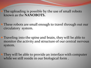  The uploading is possible by the use of small robots
known as the NANOBOTS.
 These robots are small enough to travel through out our
circulatory system.
 Traveling into the spine and brain, they will be able to
monitor the activity and structure of our central nervous
system.
 They will be able to provide an interface with computer
while we still reside in our biological form .
 