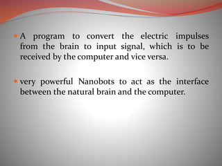  A program to convert the electric impulses
from the brain to input signal, which is to be
received by the computer and vice versa.
 very powerful Nanobots to act as the interface
between the natural brain and the computer.
 