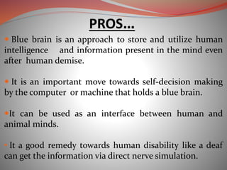  Blue brain is an approach to store and utilize human
intelligence and information present in the mind even
after human demise.
 It is an important move towards self-decision making
by the computer or machine that holds a blue brain.
It can be used as an interface between human and
animal minds.
• It a good remedy towards human disability like a deaf
can get the information via direct nerve simulation.
PROS…
 