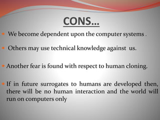 CONS…
 We become dependent upon the computer systems .
 Others may use technical knowledge against us.
 Another fear is found with respect to human cloning.
 If in future surrogates to humans are developed then,
there will be no human interaction and the world will
run on computers only
 