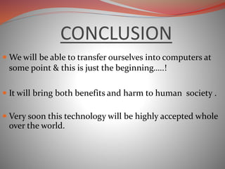 CONCLUSION
 We will be able to transfer ourselves into computers at
some point & this is just the beginning…..!
 It will bring both benefits and harm to human society .
 Very soon this technology will be highly accepted whole
over the world.
 