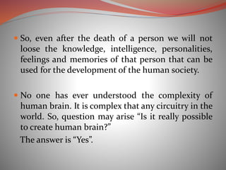  So, even after the death of a person we will not
loose the knowledge, intelligence, personalities,
feelings and memories of that person that can be
used for the development of the human society.
 No one has ever understood the complexity of
human brain. It is complex that any circuitry in the
world. So, question may arise “Is it really possible
to create human brain?”
The answer is “Yes”.
 
