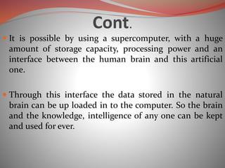 Cont.
 It is possible by using a supercomputer, with a huge
amount of storage capacity, processing power and an
interface between the human brain and this artificial
one.
 Through this interface the data stored in the natural
brain can be up loaded in to the computer. So the brain
and the knowledge, intelligence of any one can be kept
and used for ever.
 