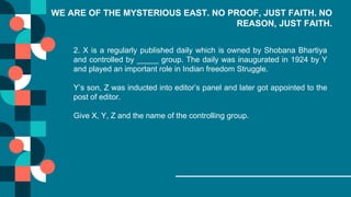 WE ARE OF THE MYSTERIOUS EAST. NO PROOF, JUST FAITH. NO
REASON, JUST FAITH.
2. X is a regularly published daily which is owned by Shobana Bhartiya
and controlled by _____ group. The daily was inaugurated in 1924 by Y
and played an important role in Indian freedom Struggle.
Y’s son, Z was inducted into editor’s panel and later got appointed to the
post of editor.
Give X, Y, Z and the name of the controlling group.
 