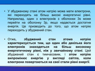 • У збудженому стані атом натрію може мати електрони,
які переходять на більш високі енергетичні рівні.
Наприклад, один з електронів з оболонки 3s може
перейти на оболонку 3p, якщо надається достатня
енергія. Це призводить до того, що атом натрію
переходить у збуджений стан.
• Отже, збуджений стан атома натрію
характеризується тим, що один або декілька його
електронів знаходяться на більш високому
енергетичному рівні, ніж у звичайному стані. Цей
збуджений стан є тимчасовим, і атом натрію
випромінює енергію у вигляді світла, коли
електрони повертаються на свої стали рівні енергії.
 