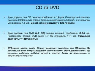 CD та DVD
• Крок доріжки для CD складає приблизно = 1.6 μm. Стандартний компакт-
диск має 20625 витків спіралі (загальна протяжність 5,8 км!), з інтервалом
між рядками 1,6 μm. Це забезпечує решітку з 625 ліній/мм
• Крок доріжки для DVD (4.7 GB) значно менший, приблизно =0.74 μm.
Протяжність спіралі DVD-диску 4,7 ГБ становить 11,1 км. Роздільна
здатність: ≈ 1350 ліній/мм
• DVD-диски мають вдвічі більшу роздільну здатність, ніж CD-диски. Це
означає, що вони можуть розділити світло на вужчі смуги довжин хвиль, що
дозволяє побачити дрібніші деталі в спектрі. Однак це досягається за
рахунок втрати яскравості
 