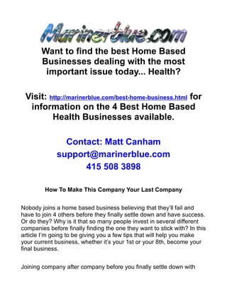 Want to find the best Home Based
        Businesses dealing with the most
         important issue today... Health?

 Visit: http://marinerblue.com/best-home-business.html for
  information on the 4 Best Home Based
         Health Businesses available.

                Contact: Matt Canham
              support@marinerblue.com
                    415 508 3898

         How To Make This Company Your Last Company


Nobody joins a home based business believing that they’ll fail and
have to join 4 others before they finally settle down and have success.
Or do they? Why is it that so many people invest in several different
companies before finally finding the one they want to stick with? In this
article I’m going to be giving you a few tips that will help you make
your current business, whether it’s your 1st or your 8th, become your
final business.


Joining company after company before you finally settle down with
 