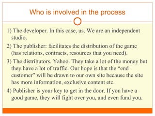 Who is involved in the process 1) The developer. In this case, us. We are an independent studio. 2) The publisher: facilitates the distribution of the game (has relations, contracts, resources that you need). 3) The distributors. Yahoo. They take a lot of the money but they have a lot of traffic. Our hope is that the “end customer” will be drawn to our own site because the site has more information, exclusive content etc.  4) Publisher is your key to get in the door. If you have a good game, they will fight over you, and even fund you. 
