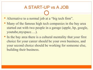A START-UP vs A JOB Alternative to a normal job at a “big tech firm”. Many of the famous high tech companies in the bay area started out with two people in a garage (apple, hp, google, youtube,myspace….). In the bay area there is a cultural mentality that your first choice for your career should be your own business, and your second choice should be working for someone else, building their business. 