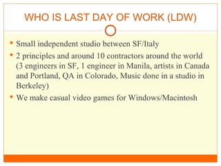 WHO IS LAST DAY OF WORK (LDW) Small independent studio between SF/Italy 2 principles and around 10 contractors around the world (3 engineers in SF, 1 engineer in Manila, artists in Canada and Portland, QA in Colorado, Music done in a studio in Berkeley) We make casual video games for Windows/Macintosh 