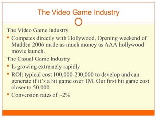 The Video Game Industry The Video Game Industry Competes directly with Hollywood. Opening weekend of Madden 2006 made as much money as AAA hollywood movie launch. The Casual Game Industry Is growing extremely rapidly ROI: typical cost 100,000-200,000 to develop and can generate if it’s a hit game over 1M. Our first hit game cost closer to 50,000 Conversion rates of ~2% 
