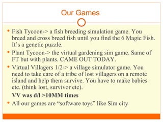Our Games  Fish Tycoon-> a fish breeding simulation game. You breed and cross breed fish until you find the 6 Magic Fish. It’s a genetic puzzle. Plant Tycoon-> the virtual gardening sim game. Same of FT but with plants. CAME OUT TODAY.  Virtual Villagers 1/2-> a village simulator game. You need to take care of a tribe of lost villagers on a remote island and help them survive. You have to make babies etc. (think lost, survivor etc).  VV was d/l >10MM times All our games are “software toys” like Sim city 