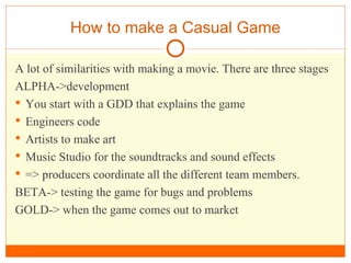 How to make a Casual Game A lot of similarities with making a movie. There are three stages ALPHA->development You start with a GDD that explains the game  Engineers code Artists to make art Music Studio for the soundtracks and sound effects => producers coordinate all the different team members. BETA-> testing the game for bugs and problems GOLD-> when the game comes out to market 