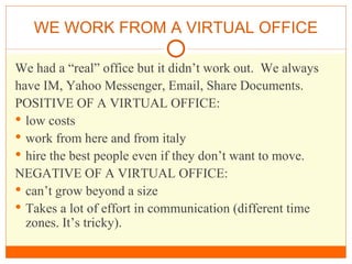 WE WORK FROM A VIRTUAL OFFICE We had a “real” office but it didn’t work out.  We always have IM, Yahoo Messenger, Email, Share Documents. POSITIVE OF A VIRTUAL OFFICE: low costs  work from here and from italy hire the best people even if they don’t want to move. NEGATIVE OF A VIRTUAL OFFICE:  can’t grow beyond a size Takes a lot of effort in communication (different time zones. It’s tricky). 
