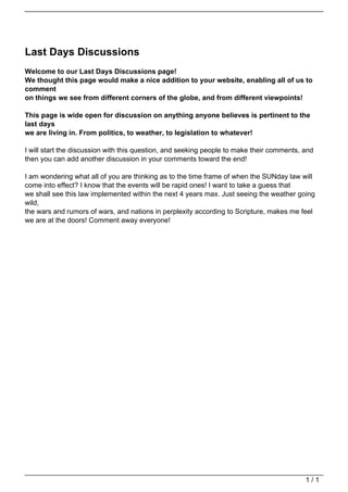 Last Days Discussions
                                   Welcome to our Last Days Discussions page!
                                   We thought this page would make a nice addition to your website, enabling all of us to
                                   comment
                                   on things we see from different corners of the globe, and from different viewpoints!

                                   This page is wide open for discussion on anything anyone believes is pertinent to the
                                   last days
                                   we are living in. From politics, to weather, to legislation to whatever!

                                   I will start the discussion with this question, and seeking people to make their comments, and
                                   then you can add another discussion in your comments toward the end!

                                   I am wondering what all of you are thinking as to the time frame of when the SUNday law will
                                   come into effect? I know that the events will be rapid ones! I want to take a guess that
                                   we shall see this law implemented within the next 4 years max. Just seeing the weather going
                                   wild,
                                   the wars and rumors of wars, and nations in perplexity according to Scripture, makes me feel
                                   we are at the doors! Comment away everyone!




                                                                                                                              1/1
Powered by TCPDF (www.tcpdf.org)
 