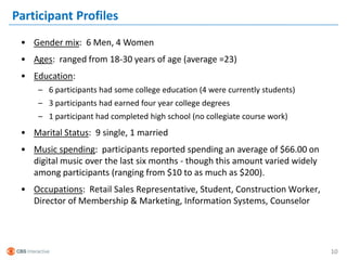 Participant Profiles
 • Gender mix: 6 Men, 4 Women
 • Ages: ranged from 18-30 years of age (average =23)
 • Education:
     – 6 participants had some college education (4 were currently students)
     – 3 participants had earned four year college degrees
     – 1 participant had completed high school (no collegiate course work)
 • Marital Status: 9 single, 1 married
 • Music spending: participants reported spending an average of $66.00 on
   digital music over the last six months - though this amount varied widely
   among participants (ranging from $10 to as much as $200).
 • Occupations: Retail Sales Representative, Student, Construction Worker,
   Director of Membership & Marketing, Information Systems, Counselor




                                                                               10
 