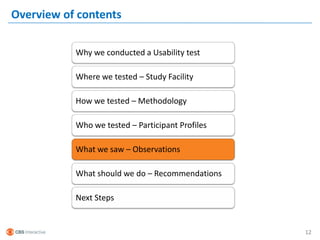 Overview of contents

           Why we conducted a Usability test

           Where we tested – Study Facility

           How we tested – Methodology

           Who we tested – Participant Profiles

           What we saw – Observations

           What should we do – Recommendations

           Next Steps


                                                  12
 
