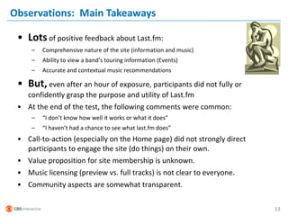 Observations: Main Takeaways

 • Lots of positive feedback about Last.fm:
     –   Comprehensive nature of the site (information and music)
     –   Ability to view a band’s touring information (Events)
     –   Accurate and contextual music recommendations

 • But, even after an hour of exposure, participants did not fully or
   confidently grasp the purpose and utility of Last.fm
 • At the end of the test, the following comments were common:
     –   “I don’t know how well it works or what it does”
     –   “I haven’t had a chance to see what last.fm does”
 • Call-to-action (especially on the Home page) did not strongly direct
   participants to engage the site (do things) on their own.
 • Value proposition for site membership is unknown.
 • Music licensing (preview vs. full tracks) is not clear to everyone.
 • Community aspects are somewhat transparent.

                                                                          13
 