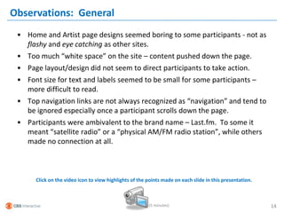 Observations: General
 • Home and Artist page designs seemed boring to some participants - not as
   flashy and eye catching as other sites.
 • Too much “white space” on the site – content pushed down the page.
 • Page layout/design did not seem to direct participants to take action.
 • Font size for text and labels seemed to be small for some participants –
   more difficult to read.
 • Top navigation links are not always recognized as “navigation” and tend to
   be ignored especially once a participant scrolls down the page.
 • Participants were ambivalent to the brand name – Last.fm. To some it
   meant “satellite radio” or a “physical AM/FM radio station”, while others
   made no connection at all.



      Click on the video icon to view highlights of the points made on each slide in this presentation.



                                                        (5 minutes)                                       14
 