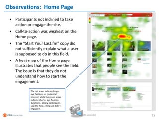 Observations: Home Page
 • Participants not inclined to take
   action or engage the site.
 • Call-to-action was weakest on the
   Home page.
 • The “Start Your Last.fm” copy did
   not sufficiently explain what a user
   is supposed to do in this field.
 • A heat map of the Home page
   illustrates that people see the field.
   The issue is that they do not
   understand how to start the
   engagement.

             The red areas indicate longer
             eye fixations on (potential
             interest) while the green areas
             indicate shorter eye fixation
             durations. Cleary participants
             saw the field… they just didn’t
             engage it.

                                               (45 seconds)   15
 