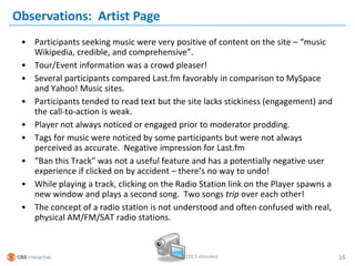 Observations: Artist Page
 • Participants seeking music were very positive of content on the site – “music
   Wikipedia, credible, and comprehensive”.
 • Tour/Event information was a crowd pleaser!
 • Several participants compared Last.fm favorably in comparison to MySpace
   and Yahoo! Music sites.
 • Participants tended to read text but the site lacks stickiness (engagement) and
   the call-to-action is weak.
 • Player not always noticed or engaged prior to moderator prodding.
 • Tags for music were noticed by some participants but were not always
   perceived as accurate. Negative impression for Last.fm
 • “Ban this Track” was not a useful feature and has a potentially negative user
   experience if clicked on by accident – there’s no way to undo!
 • While playing a track, clicking on the Radio Station link on the Player spawns a
   new window and plays a second song. Two songs trip over each other!
 • The concept of a radio station is not understood and often confused with real,
   physical AM/FM/SAT radio stations.



                                            (10.5 minutes)                            16
 