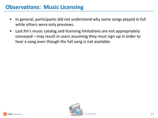 Observations: Music Licensing
 • In general, participants did not understand why some songs played in full
   while others were only previews.
 • Last.fm’s music catalog and licensing limitations are not appropriately
   conveyed – may result in users assuming they must sign-up in order to
   hear a song even though the full song is not available.




                                         (1.5 minutes)                         17
 