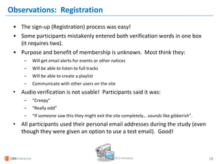 Observations: Registration
 • The sign-up (Registration) process was easy!
 • Some participants mistakenly entered both verification words in one box
   (it requires two).
 • Purpose and benefit of membership is unknown. Most think they:
     –   Will get email alerts for events or other notices
     –   Will be able to listen to full tracks
     –   Will be able to create a playlist
     –   Communicate with other users on the site
 • Audio verification is not usable! Participants said it was:
     –   “Creepy”
     –   “Really odd”
     –   “If someone saw this they might exit the site completely… sounds like gibberish”.
 • All participants used their personal email addresses during the study (even
   though they were given an option to use a test email). Good!



                                                    (4.5 minutes)                            18
 
