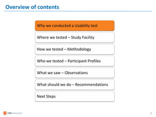 Overview of contents

           Why we conducted a Usability test

           Where we tested – Study Facility

           How we tested – Methodology

           Who we tested – Participant Profiles

           What we saw – Observations

           What should we do – Recommendations

           Next Steps


                                                  2
 