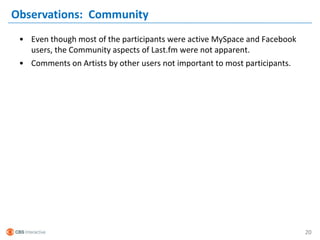 Observations: Community
 • Even though most of the participants were active MySpace and Facebook
   users, the Community aspects of Last.fm were not apparent.
 • Comments on Artists by other users not important to most participants.




                                                                            20
 