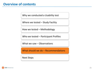 Overview of contents

           Why we conducted a Usability test

           Where we tested – Study Facility

           How we tested – Methodology

           Who we tested – Participant Profiles

           What we saw – Observations

           What should we do – Recommendations

           Next Steps


                                                  21
 