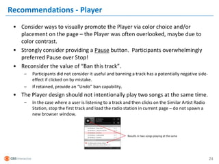 Recommendations - Player
 • Consider ways to visually promote the Player via color choice and/or
   placement on the page – the Player was often overlooked, maybe due to
   color contrast.
 • Strongly consider providing a Pause button. Participants overwhelmingly
   preferred Pause over Stop!
 • Reconsider the value of “Ban this track”.
     –   Participants did not consider it useful and banning a track has a potentially negative side-
         effect if clicked on by mistake.
     –   If retained, provide an “Undo” ban capability.
 • The Player design should not intentionally play two songs at the same time.
     –   In the case where a user is listening to a track and then clicks on the Similar Artist Radio
         Station, stop the first track and load the radio station in current page – do not spawn a
         new browser window.



                                                           Results in two songs playing at the same




                                                                                                        24
 