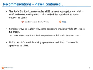Recommendations – Player, continued…
 • The Radio Station icon resembles a RSS or news aggregator icon which
   confused some participants. It also looked like a podcast to some.
   Address in design.



 • Consider ways to explain why some songs are previews while others are
   full tracks.
     –   Idea: color code tracks that are previews vs. full tracks to orient user.


 • Make Last.fm’s music licensing agreements and limitations readily
   apparent to users.




                                                                                     25
 