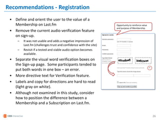 Recommendations - Registration
 • Define and orient the user to the value of a
   Membership on Last.fm                                           Opportunity to reinforce value
                                                                   and purpose of Membership.
 • Remove the current audio verification feature
   on sign-up.
     –   It was not usable and adds a negative impression of
         Last.fm (challenges trust and confidence with the site)
     –   Revisit if a tested and viable audio option becomes
         available.
 • Separate the visual word verification boxes on
   the Sign-up page. Some participants tended to
   put both words in one box – an error.
 • More directive text for Verification feature.
 • Labels and copy for directions are hard to read
   (light gray on white).
 • Although not examined in this study, consider
   how to position the difference between a
   Membership and a Subscription on Last.fm.


                                                                                                    26
 