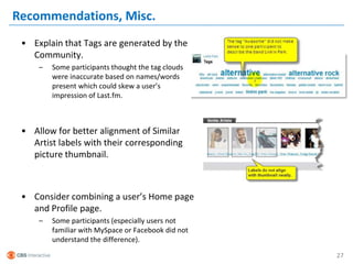 Recommendations, Misc.
 • Explain that Tags are generated by the
   Community.
     –   Some participants thought the tag clouds
         were inaccurate based on names/words
         present which could skew a user’s
         impression of Last.fm.



 • Allow for better alignment of Similar
   Artist labels with their corresponding
   picture thumbnail.



 • Consider combining a user’s Home page
   and Profile page.
     –   Some participants (especially users not
         familiar with MySpace or Facebook did not
         understand the difference).

                                                     27
 