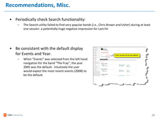 Recommendations, Misc.

 • Periodically check Search functionality:
     –   The Search utility failed to find very popular bands (i.e., Chris Brown and Usher) during at least
         one session- a potentially huge negative impression for Last.fm




 • Be consistent with the default display
   for Events and Year.
     –   When “Events” was selected from the left hand
         navigation for the band “The Fray”, the year
         2005 was the default. Intuitively the user
         would expect the most recent events (2008) to
         be the default.




                                                                                                              28
 