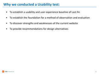 Why we conducted a Usability test:
 • To establish a usability and user experience baseline of Last.fm

 • To establish the foundation for a method of observation and evaluation

 • To discover strengths and weaknesses of the current website

 • To provide recommendations for design alternatives




                                                                            3
 