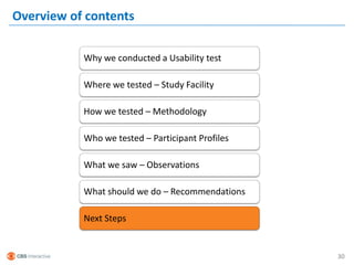 Overview of contents

           Why we conducted a Usability test

           Where we tested – Study Facility

           How we tested – Methodology

           Who we tested – Participant Profiles

           What we saw – Observations

           What should we do – Recommendations

           Next Steps


                                                  30
 