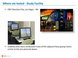 Where we tested - Study Facility
 • CBS Television City, Las Vegas – NV




 • Usability tests were conducted in one of the adjacent focus group rooms
   similar to the one pictured above.


                                                                             5
 