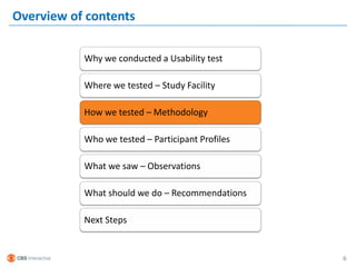 Overview of contents

           Why we conducted a Usability test

           Where we tested – Study Facility

           How we tested – Methodology

           Who we tested – Participant Profiles

           What we saw – Observations

           What should we do – Recommendations

           Next Steps


                                                  6
 